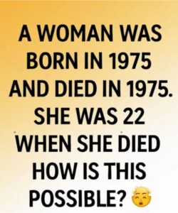 A WOMAN WAS BORN IN 1975 AND DIED IN 1975 SHE WAS 22 YEARS OLD WHEN SHE DIED HOW IS THIS POSSIBLE ?